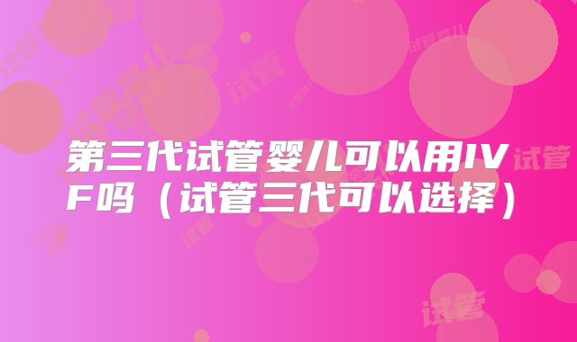 第三代试管婴儿可以用IVF吗（试管三代可以选择）
