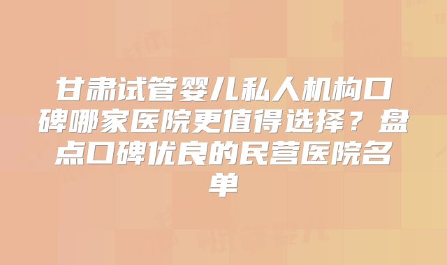 甘肃试管婴儿私人机构口碑哪家医院更值得选择？盘点口碑优良的民营医院名单