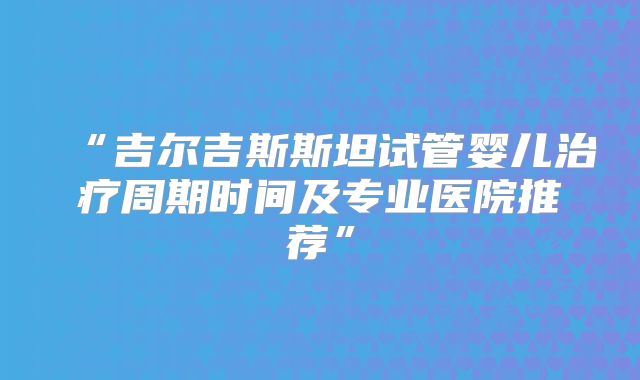 “吉尔吉斯斯坦试管婴儿治疗周期时间及专业医院推荐”