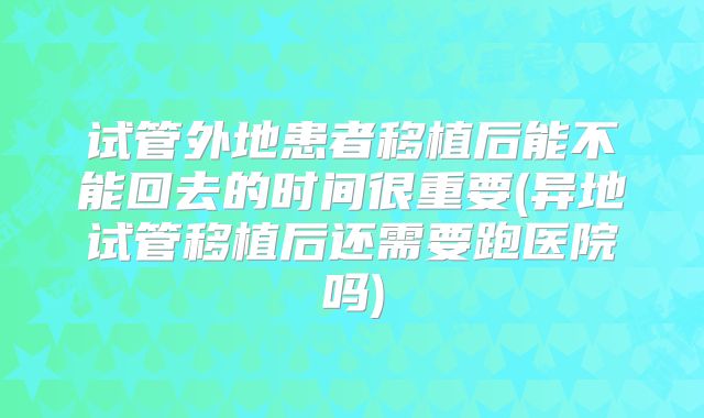 试管外地患者移植后能不能回去的时间很重要(异地试管移植后还需要跑医院吗)