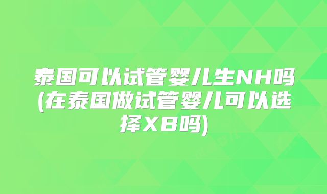 泰国可以试管婴儿生NH吗(在泰国做试管婴儿可以选择XB吗)