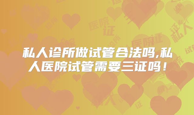 私人诊所做试管合法吗,私人医院试管需要三证吗!