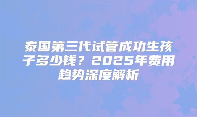 泰国第三代试管成功生孩子多少钱？2025年费用趋势深度解析