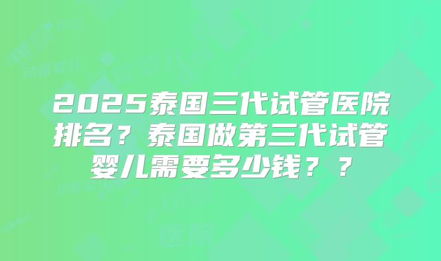 2025泰国三代试管医院排名？泰国做第三代试管婴儿需要多少钱？？