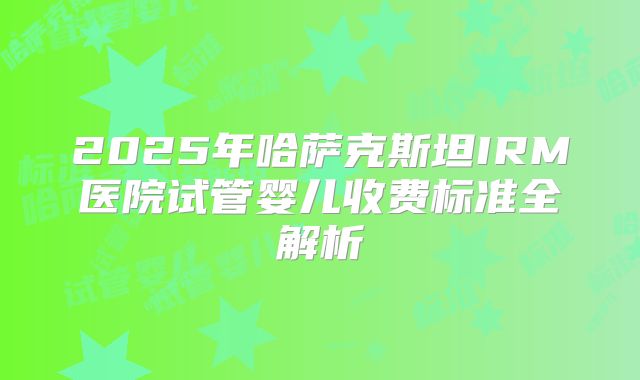 2025年哈萨克斯坦IRM医院试管婴儿收费标准全解析