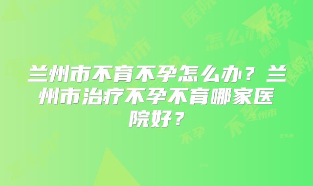 兰州市不育不孕怎么办?兰州市治疗不孕不育哪家医院好?