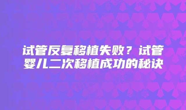 试管反复移植失败?试管婴儿二次移植成功的秘诀