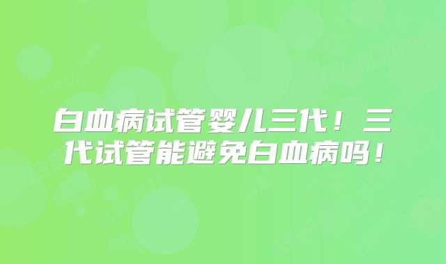 白血病试管婴儿三代！三代试管能避免白血病吗！