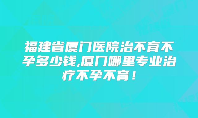 福建省厦门医院治不育不孕多少钱,厦门哪里专业治疗不孕不育!