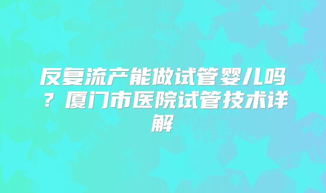 反复流产能做试管婴儿吗？厦门市医院试管技术详解