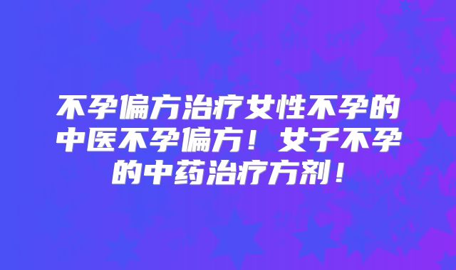 不孕偏方治疗女性不孕的中医不孕偏方！女子不孕的中药治疗方剂！