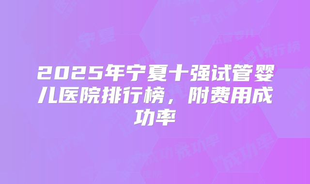 2025年宁夏十强试管婴儿医院排行榜，附费用成功率