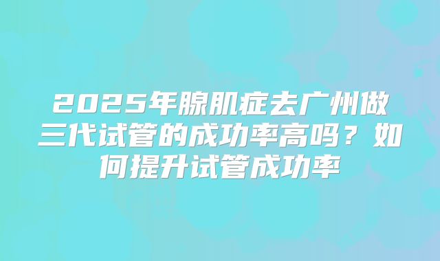 2025年腺肌症去广州做三代试管的成功率高吗?如何提升试管成功率