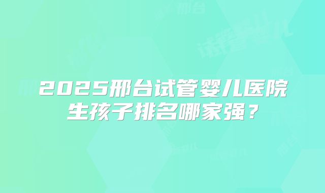2025邢台试管婴儿医院生孩子排名哪家强?