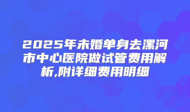 2025年未婚单身去漯河市中心医院做试管费用解析,附详细费用明细