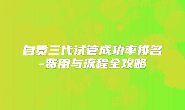 自贡三代试管成功率排名-费用与流程全攻略