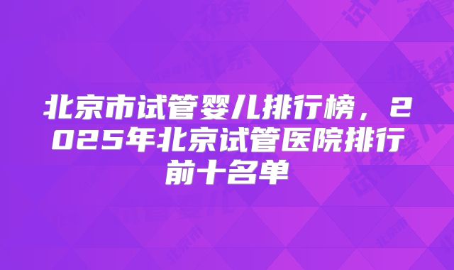 北京市试管婴儿排行榜，2025年北京试管医院排行前十名单