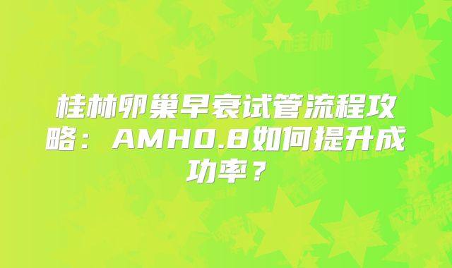 桂林卵巢早衰试管流程攻略:AMH0.8如何提升成功率?