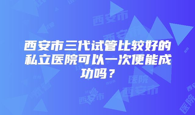 西安市三代试管比较好的私立医院可以一次便能成功吗?
