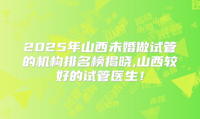 2025年山西未婚做试管的机构排名榜揭晓,山西较好的试管医生！
