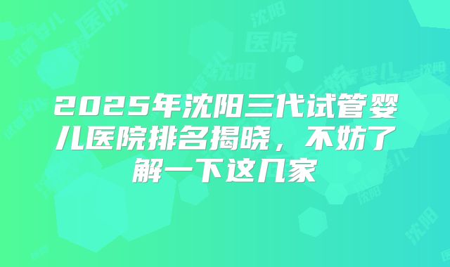 2025年沈阳三代试管婴儿医院排名揭晓，不妨了解一下这几家