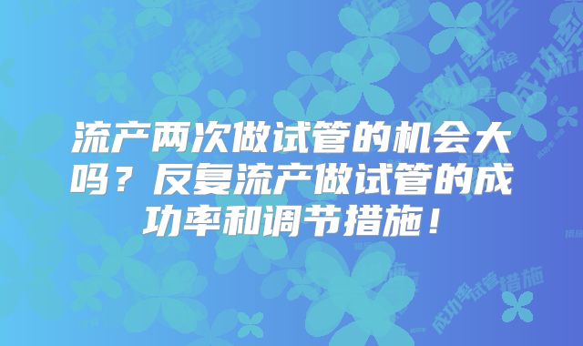 流产两次做试管的机会大吗？反复流产做试管的成功率和调节措施！