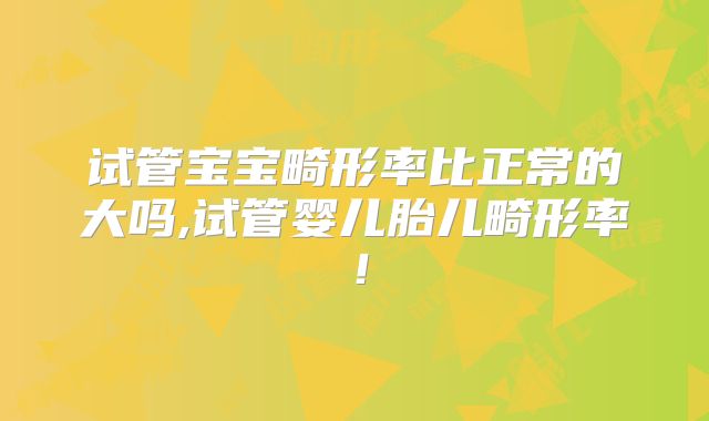 试管宝宝畸形率比正常的大吗,试管婴儿胎儿畸形率！