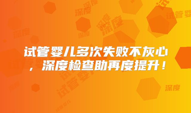 试管婴儿多次失败不灰心，深度检查助再度提升！