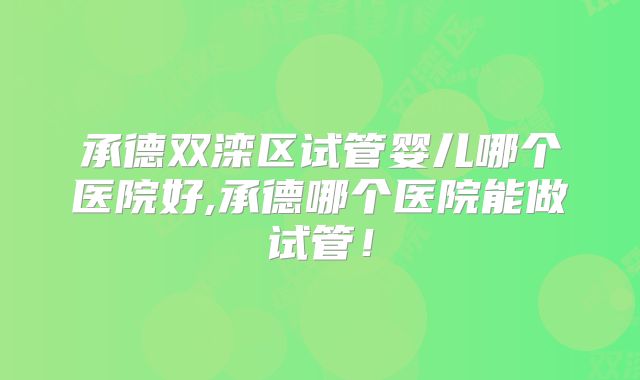 承德双滦区试管婴儿哪个医院好,承德哪个医院能做试管！