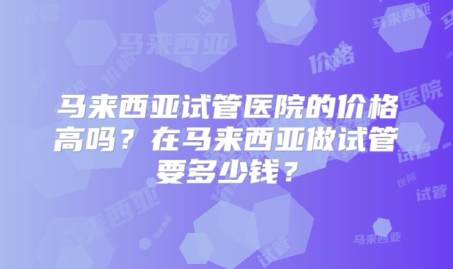 马来西亚试管医院的价格高吗？在马来西亚做试管要多少钱？