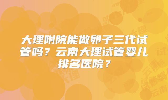 大理附院能做卵子三代试管吗？云南大理试管婴儿排名医院？