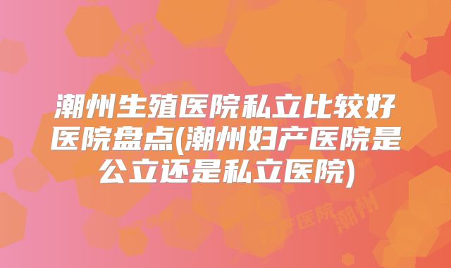 潮州生殖医院私立比较好医院盘点(潮州妇产医院是公立还是私立医院)
