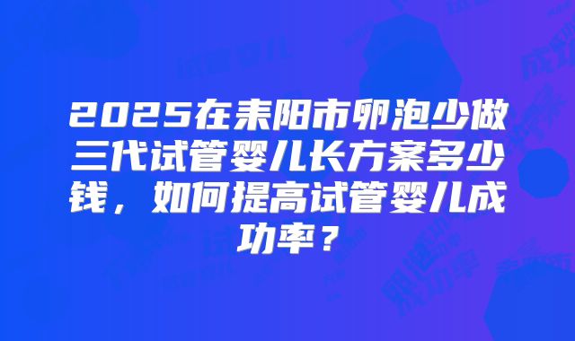 2025在耒阳市卵泡少做三代试管婴儿长方案多少钱,如何提高试管婴儿成功率?