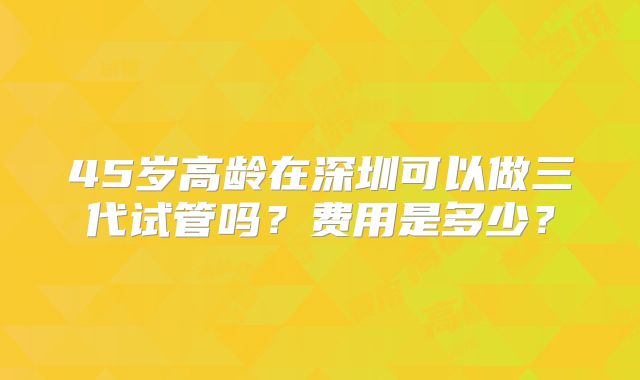 45岁高龄在深圳可以做三代试管吗？费用是多少？