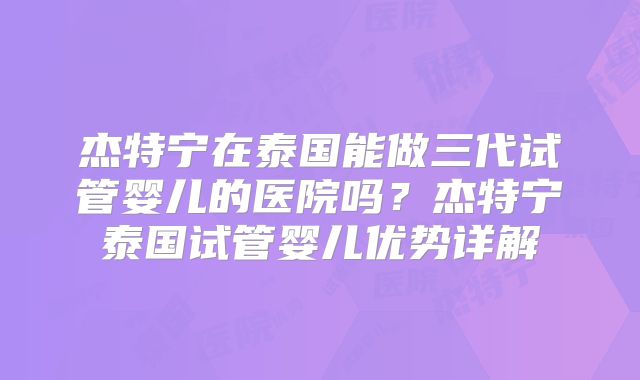 杰特宁在泰国能做三代试管婴儿的医院吗？杰特宁泰国试管婴儿优势详解