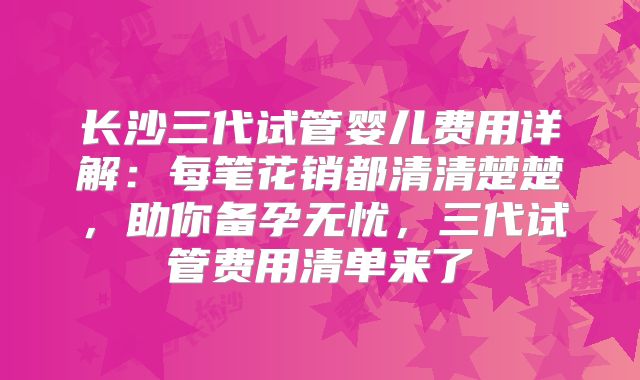 长沙三代试管婴儿费用详解：每笔花销都清清楚楚，助你备孕无忧，三代试管费用清单来了