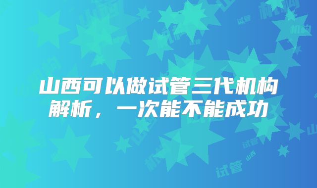 山西可以做试管三代机构解析，一次能不能成功