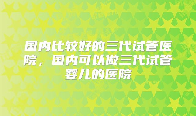 国内比较好的三代试管医院，国内可以做三代试管婴儿的医院
