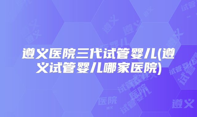 遵义医院三代试管婴儿(遵义试管婴儿哪家医院)
