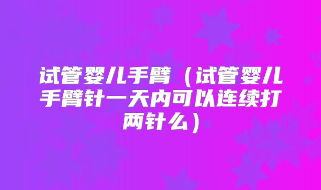 试管婴儿手臂(试管婴儿手臂针一天内可以连续打两针么)