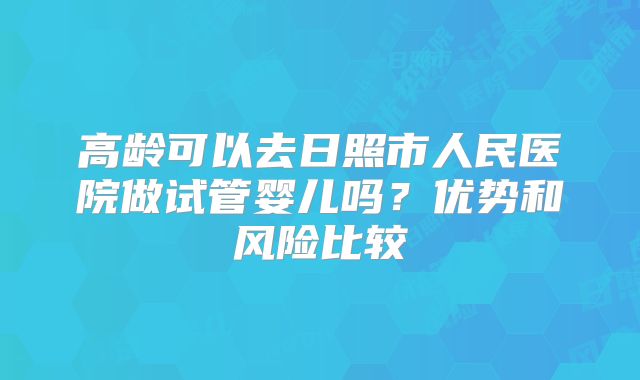 高龄可以去日照市人民医院做试管婴儿吗？优势和风险比较
