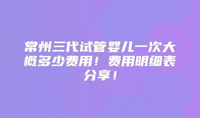 常州三代试管婴儿一次大概多少费用!费用明细表分享!