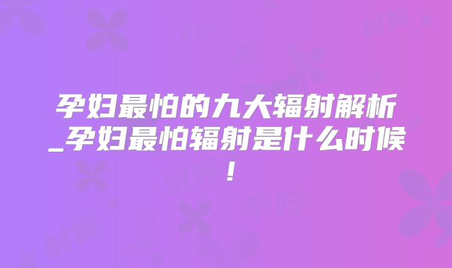 孕妇最怕的九大辐射解析_孕妇最怕辐射是什么时候!
