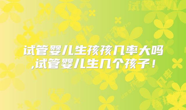 试管婴儿生孩孩几率大吗,试管婴儿生几个孩子！