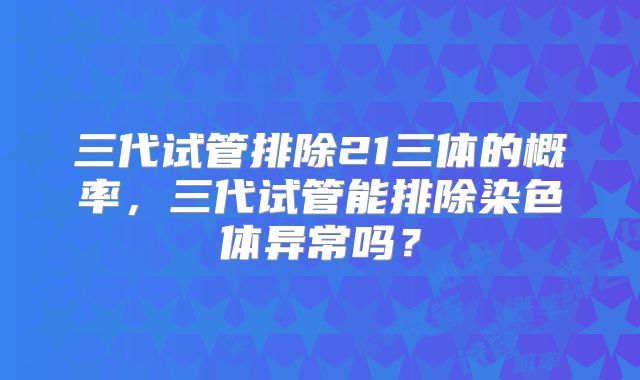 三代试管排除21三体的概率，三代试管能排除染色体异常吗？
