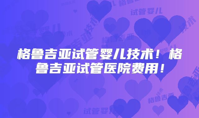 格鲁吉亚试管婴儿技术!格鲁吉亚试管医院费用!