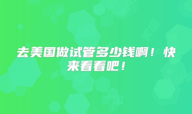 去美国做试管多少钱啊!快来看看吧!
