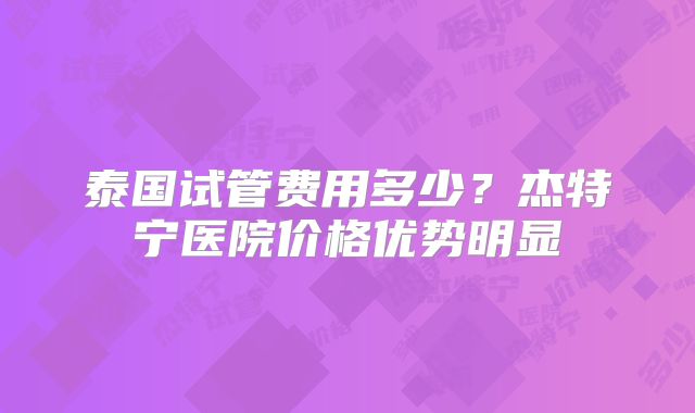 泰国试管费用多少？杰特宁医院价格优势明显