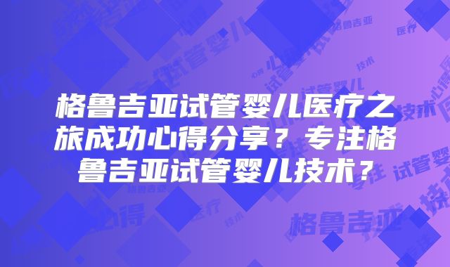 格鲁吉亚试管婴儿医疗之旅成功心得分享？专注格鲁吉亚试管婴儿技术？