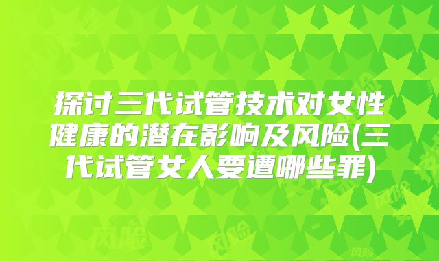 探讨三代试管技术对女性健康的潜在影响及风险(三代试管女人要遭哪些罪)